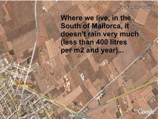 Where we live, in the South of Mallorca, it doesn't rain very much (less than 400 litres per m2 and year)... 