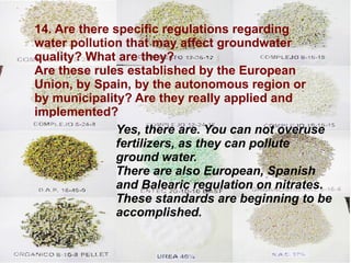 14. Are there specific regulations regarding water pollution that may affect groundwater quality? What are they?  Are these rules established by the European Union, by Spain, by the autonomous region or by municipality? Are they really applied and implemented? Yes, there are. You can not overuse  fertilizers, as they can pollute ground water.  There are also European, Spanish and Balearic regulation on nitrates. These standards are beginning to be accomplished.  