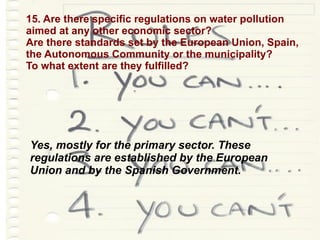 15. Are there specific regulations on water pollution  aimed at any other economic sector? Are there standards set by the European Union, Spain,  the Autonomous Community or the municipality? To what extent are they fulfilled? Yes, mostly for the primary sector. These regulations are established by the European Union and by the Spanish Government. 