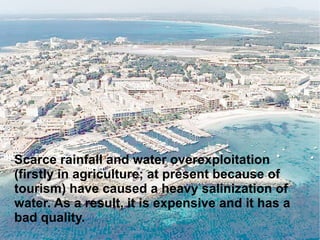Scarce rainfall and water overexploitation (firstly in agriculture; at present because of tourism) have caused a heavy salinization of water. As a result, it is expensive and it has a bad quality.  