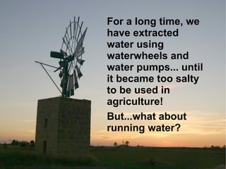 For a long time, we have extracted water using waterwheels and water pumps... until it became too salty to be used in agriculture! But...what about running water? 