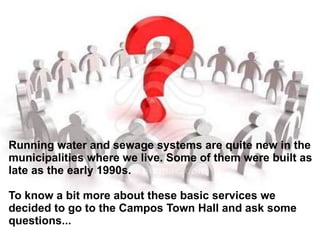 Running water and sewage systems are quite new in the municipalities where we live. Some of them were built as late as the early 1990s. To know a bit more about these basic services we decided to go to the Campos Town Hall and ask some questions... 