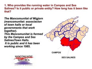 1. Who provides the running water in Campos and Ses Salines? Is it public or private entity? How long has it been like that? The Mancomunitat of Migjorn (mancomunitat: associacion of town halls or local governments that work together).  This Mancomunitat is formed by the Campos and Ses SalinesTown Halls. It is public and it has been working since 1985. CAMPOS SES SALINES 
