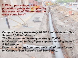 2. Which percentage of the population gets water supplied by this association? Where does the water come from? Campos has approximately 10,000 inhabitants and Ses Salines 5,000 inhabitants.  The Mancomunitat is ready to supply 15,000 inhabitants, but, in fact, it just supplies running water to 5,300 people. Water is taken out from three wells, all of them located in  Campos (Son Rossello and Son Garau). 