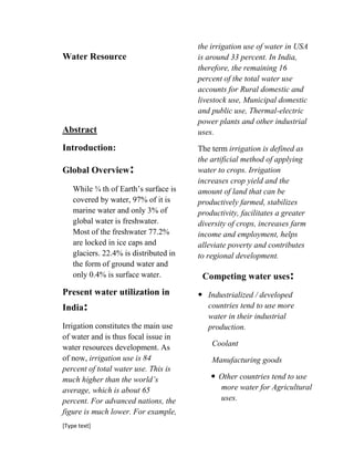 [Type text]
Water Resource
Abstract
Introduction:
Global Overview:
While ¾ th of Earth’s surface is
covered by water, 97% of it is
marine water and only 3% of
global water is freshwater.
Most of the freshwater 77.2%
are locked in ice caps and
glaciers. 22.4% is distributed in
the form of ground water and
only 0.4% is surface water.
Present water utilization in
India:
Irrigation constitutes the main use
of water and is thus focal issue in
water resources development. As
of now, irrigation use is 84
percent of total water use. This is
much higher than the world’s
average, which is about 65
percent. For advanced nations, the
figure is much lower. For example,
the irrigation use of water in USA
is around 33 percent. In India,
therefore, the remaining 16
percent of the total water use
accounts for Rural domestic and
livestock use, Municipal domestic
and public use, Thermal-electric
power plants and other industrial
uses.
The term irrigation is defined as
the artificial method of applying
water to crops. Irrigation
increases crop yield and the
amount of land that can be
productively farmed, stabilizes
productivity, facilitates a greater
diversity of crops, increases farm
income and employment, helps
alleviate poverty and contributes
to regional development.
Competing water uses:
 Industrialized / developed
countries tend to use more
water in their industrial
production.
Coolant
Manufacturing goods
 Other countries tend to use
more water for Agricultural
uses.
 