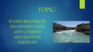 TOPIC:
WATER RESOURCES,
ITS DISTRIBUTION
AND CURRENT
SITUATION IN
PAKISTAN
 