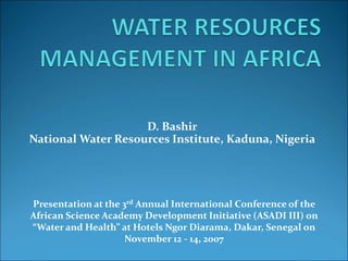 D. Bashir
National Water Resources Institute, Kaduna, Nigeria
Presentation at the 3rd Annual International Conference of the
African Science Academy Development Initiative (ASADI III) on
“Water and Health” at Hotels Ngor Diarama, Dakar, Senegal on
November 12 - 14, 2007
 