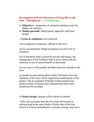 Development of Water Resources of Turag River and
their Management. – a concept paper.
1. Objectives- production of primarily drinking water for
Dhaka city dwellers.
2. Modus operandi - Participatory approach with local
people
3.Terms & conditions to be enforced-
(i) no disposal of industrial effluent in the river.
(ii) no encroachment /illegal occupation over the river or
foreshore.
(iii) if foreshore land is owned by private individuals, the
management of the foreshore land is to be vested with the
authority in lieu of annual benefit so harvested.
(iv) no access of the people and their domestic animals to the
river
(v) people having land location within 250 meters from the
foreshore of the river will be registered as participants of the
project. The net quantum of benefit without project (net
profit in terms of money) they obtained from their land
should also be recorded.
4. Project design. (design will be shown in sketch)
i)The soil excavated from the river bed will be used in
making bund at the outer border of both sides of the fore
shores or if bund /embankment is already existing, may be re-
 