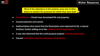 Most of the objections to the projects arose due to their
failure to achieve the purposes for which they were built
● Caused flood → Floods have devastated life and property.
● Caused extensive soil erosion.
● Sedimentation also meant that the flood plains were deprived of silt, a natural
fertiliser, further adding on to the problem of land degradation.
● It was also observed that the multi-purpose projects induced earthquakes.
● Caused water-borne diseases and pests and pollution.
Water Resources
 