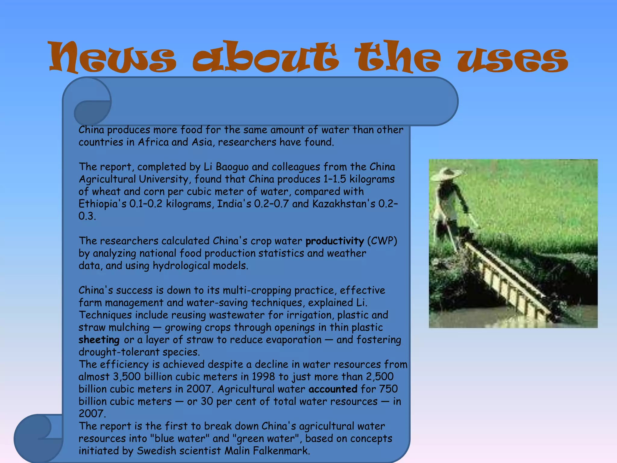 News aboutthe usesChina produces more food for the same amount of water than other countries in Africa and Asia, researchers have found.The report, completed by Li Baoguo and colleagues from the China Agricultural University, found that China produces 1–1.5 kilograms of wheat and corn per cubic meter of water, compared with Ethiopia's 0.1–0.2 kilograms, India's 0.2–0.7 and Kazakhstan's 0.2–0.3. The researchers calculated China's crop water productivity (CWP) by analyzing national food production statistics and weather data, and using hydrological models. China's success is down to its multi-cropping practice, effective farm management and water-saving techniques, explained Li.Techniques include reusing wastewater for irrigation, plastic and straw mulching — growing crops through openings in thin plastic sheeting or a layer of straw to reduce evaporation — and fosteringdrought-tolerant species.The efficiency is achieved despite a decline in water resources from almost 3,500 billion cubic meters in 1998 to just more than 2,500 billion cubic meters in 2007. Agricultural water accounted for 750 billion cubic meters — or 30 per cent of total water resources — in 2007.The report is the first to break down China's agricultural water resources into "blue water" and "green water", based on concepts initiated by Swedish scientist Malin Falkenmark.