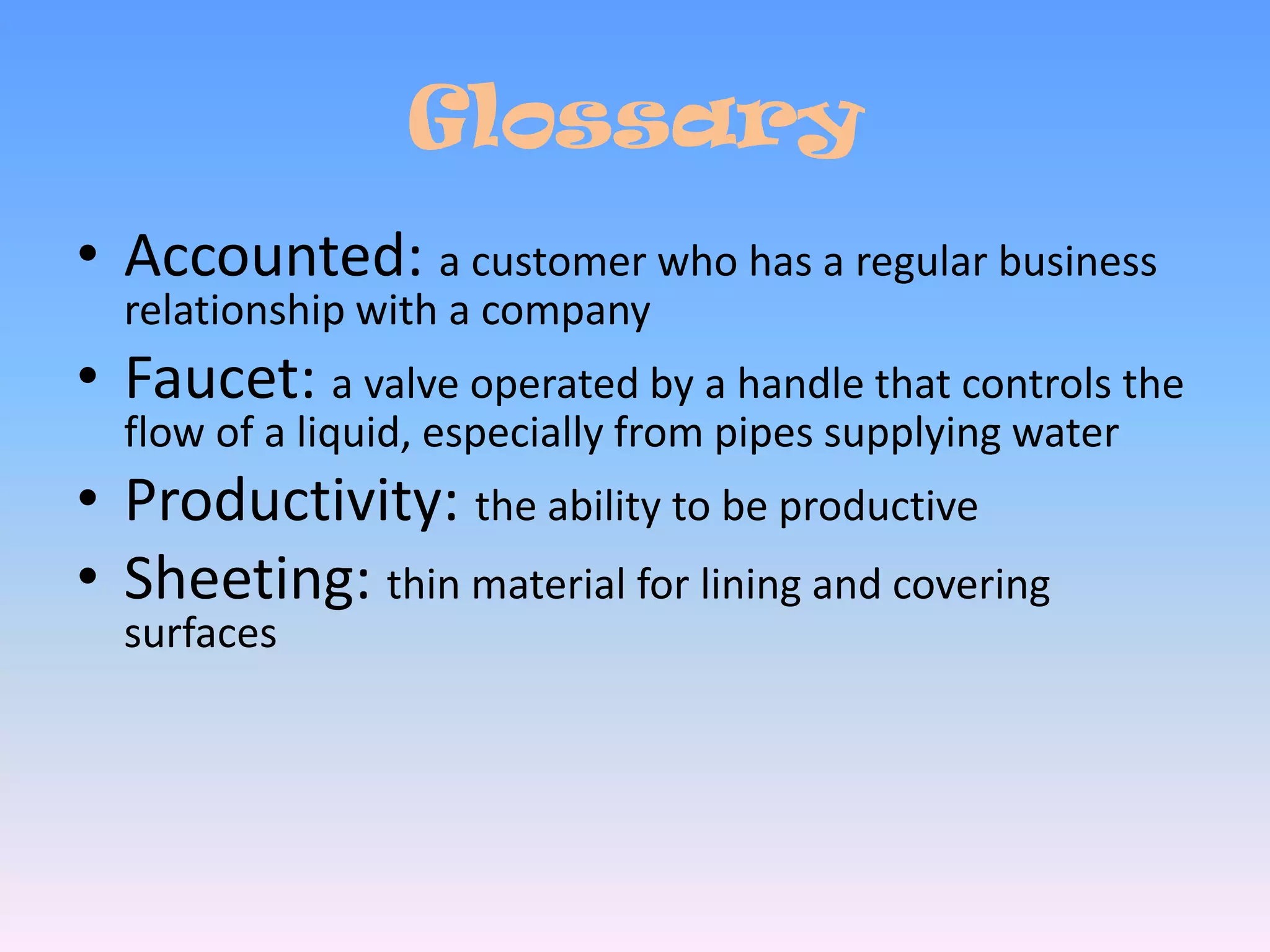 GlossaryAccounted: a customer who has a regular business relationship with a companyFaucet: a valve operated by a handle that controls the flow of a liquid, especially from pipes supplying waterProductivity: the ability to be productiveSheeting: thin material for lining and covering surfaces
