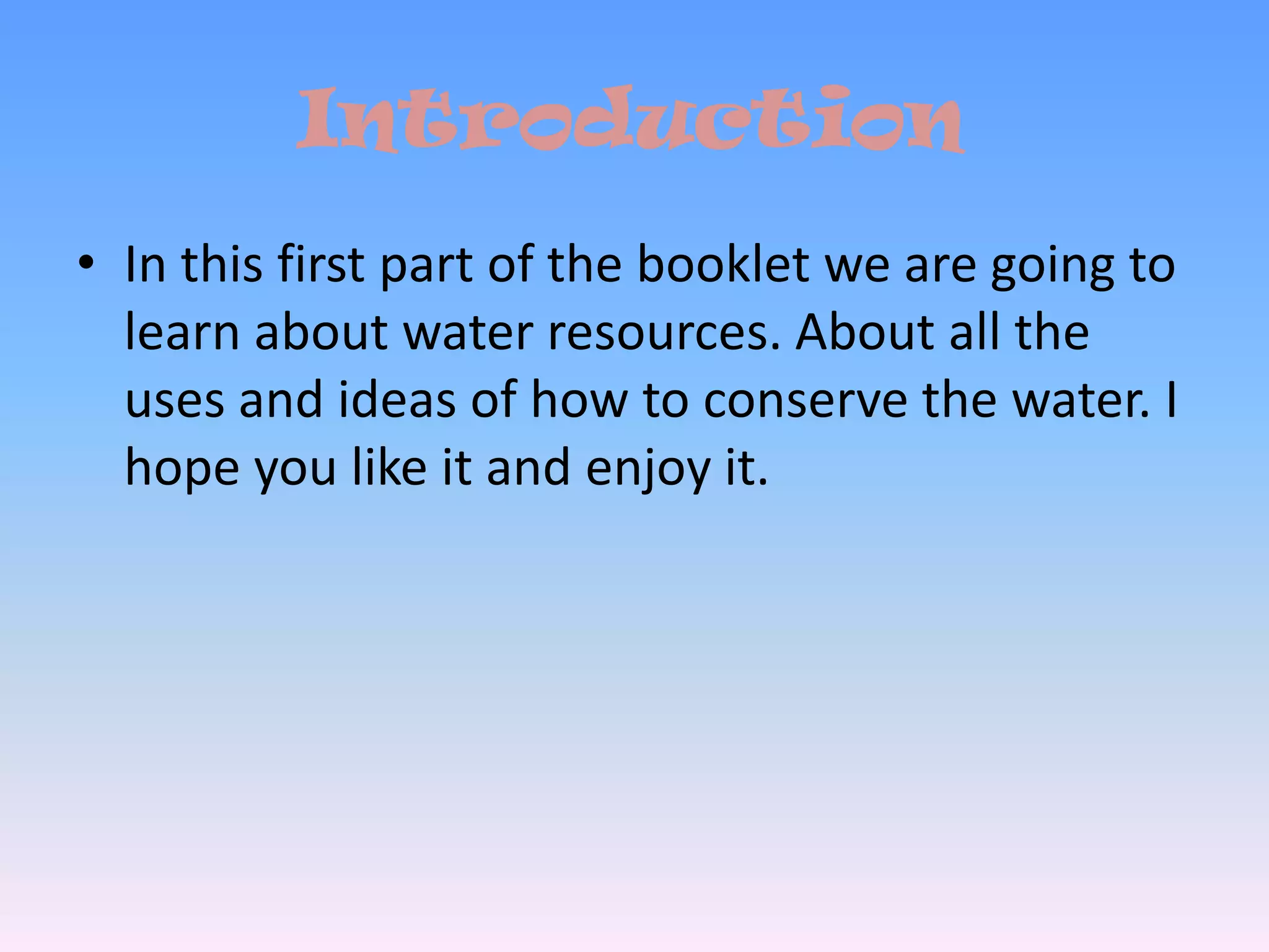 IntroductionIn this first part of the booklet we are going to learn about water resources. About all the uses and ideas of how to conserve the water. I hope you like it and enjoy it. 