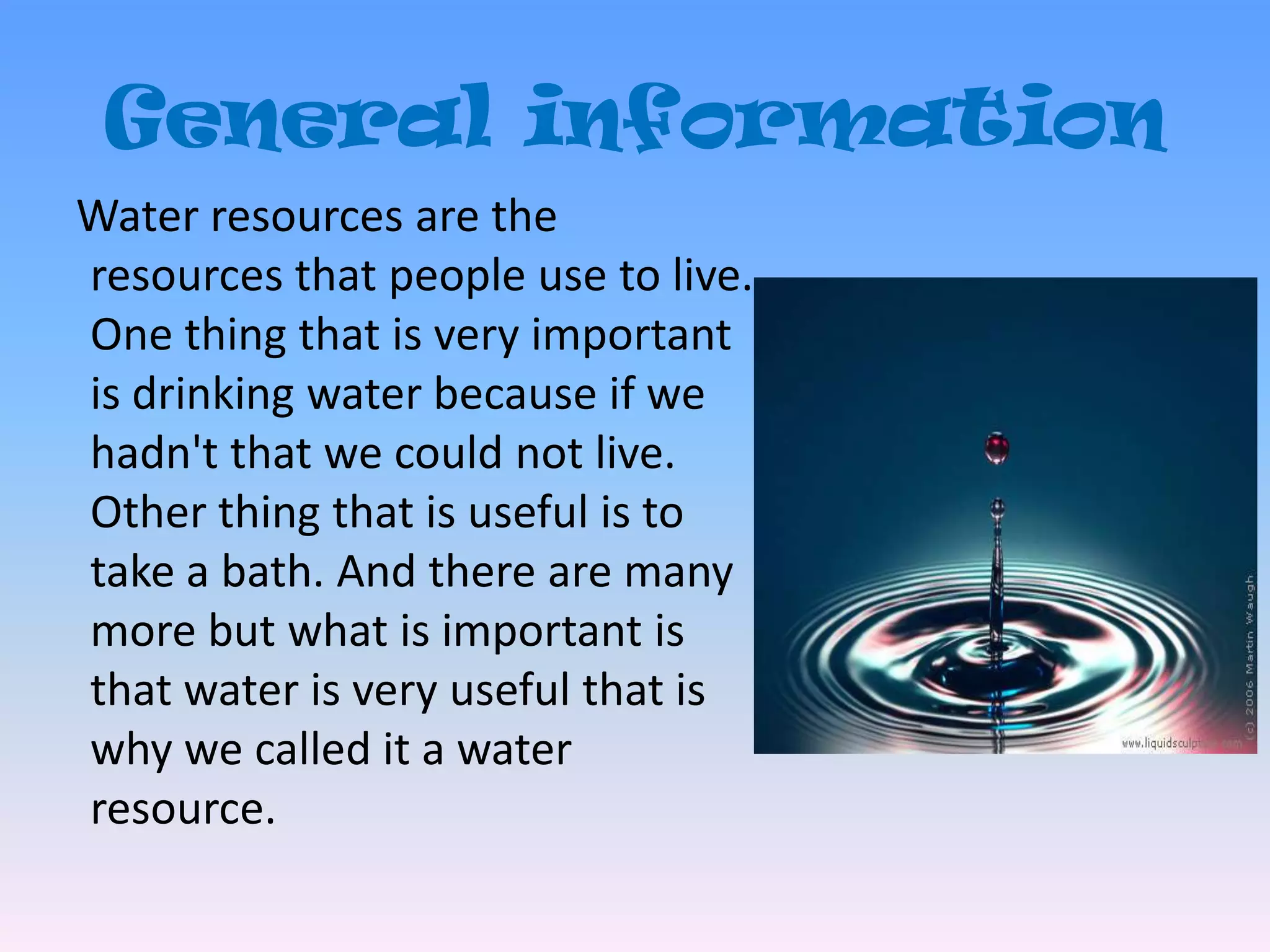 General information   Water resources are the resources that people use to live. One thing that is very important is drinking water because if we hadn't that we could not live. Other thing that is useful is to take a bath. And there are many more but what is important is that water is very useful that is why we called it a water resource.