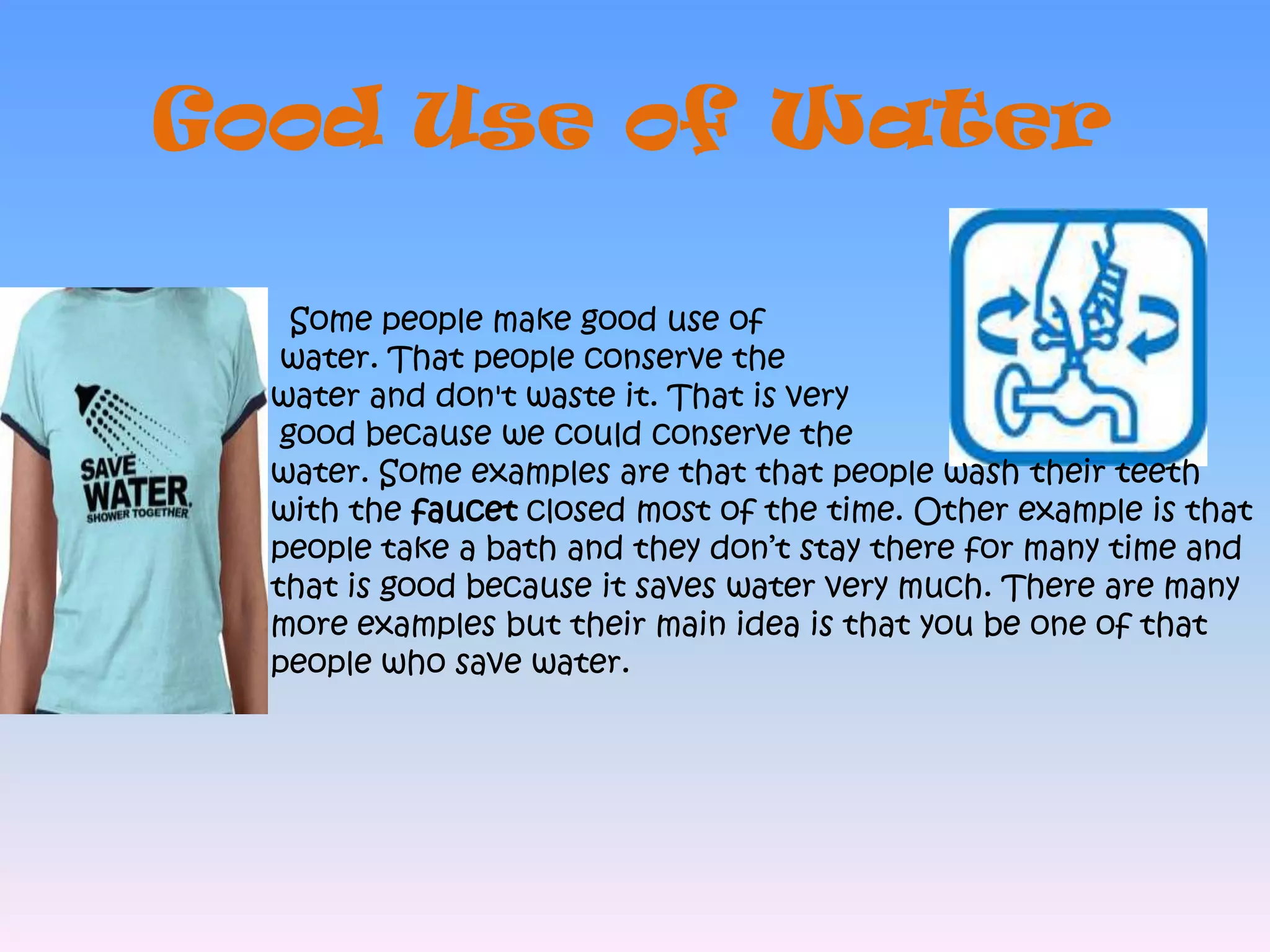 Good Use of Water  Some people make good use of water. That people conserve the water and don't waste it. That is very good because we could conserve the water. Some examples are that that people wash their teeth with the faucet closed most of the time. Other example is that people take a bath and they don’t stay there for many time and that is good because it saves water very much. There are many more examples but their main idea is that you be one of that people who save water.  