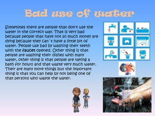 Bad use of waterSometimes there are people that don't use the water in the correct way. That is very bad because people that have not so much money are dying because they can´t have a little bit of water. People use bad by washing their teeth with the faucet opened. Other thing is that people are washing their dishes with many water, other thing is that people are taking a bath for hours and that waste very much water. Their are many more things but the important thing is that you can help by not being one of that persons who waste the water.