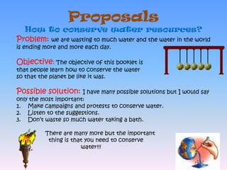 ProposalsHow to conserve water resources?Problem: we are wasting to much water and the water in the world is ending more and more each day. Objective: The objective of this booklet is that people learn how to conserve the water so that the planet be like it was.Possible solution: I have many possible solutions but I would say only the most important: Make campaigns and protests to conserve water.Listen to the suggestions.Don’t waste so much water taking a bath.                 There are many more but the important                   thing is that you need to conserve                                      water!!!