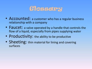 GlossaryAccounted: a customer who has a regular business relationship with a companyFaucet: a valve operated by a handle that controls the flow of a liquid, especially from pipes supplying waterProductivity: the ability to be productiveSheeting: thin material for lining and covering surfaces