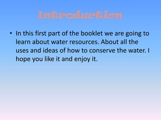 IntroductionIn this first part of the booklet we are going to learn about water resources. About all the uses and ideas of how to conserve the water. I hope you like it and enjoy it. 