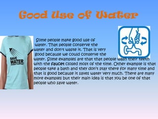 Good Use of Water  Some people make good use of water. That people conserve the water and don't waste it. That is very good because we could conserve the water. Some examples are that that people wash their teeth with the faucet closed most of the time. Other example is that people take a bath and they don’t stay there for many time and that is good because it saves water very much. There are many more examples but their main idea is that you be one of that people who save water.  