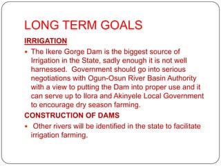 LONG TERM GOALS
IRRIGATION
 The Ikere Gorge Dam is the biggest source of
  Irrigation in the State, sadly enough it is not well
  harnessed. Government should go into serious
  negotiations with Ogun-Osun River Basin Authority
  with a view to putting the Dam into proper use and it
  can serve up to Ilora and Akinyele Local Government
  to encourage dry season farming.
CONSTRUCTION OF DAMS
 Other rivers will be identified in the state to facilitate
  irrigation farming.
 