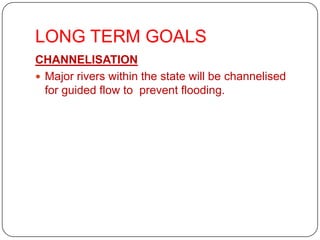 LONG TERM GOALS
CHANNELISATION
 Major rivers within the state will be channelised
  for guided flow to prevent flooding.
 
