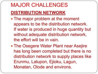 MAJOR CHALLENGES
DISTRIBUTION NETWORK
 The major problem at the moment
  appears to be the distribution network.
  If water is produced in huge quantity but
  without adequate distribution network,
  the effort will be in vain.
 The Osegere Water Plant near Asejire
  has long been completed but there is no
  distribution network to supply places like
  Erunmu, Lalupon, Ejioku, Lagun,
  Monatan, Olode and environs.
 