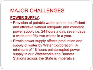 MAJOR CHALLENGES
POWER SUPPLY:
 Provision of potable water cannot be efficient
  and effective without adequate and constant
  power supply i.e. 24 hours a day, seven days
  a week and fifty-two weeks in a year.
 Erratic power supply affects production and
  supply of water by Water Corporation. A
  minimum of 18 hours uninterrupted power
  supply in our Waterworks and Booster
  Stations across the State is imperative.
 