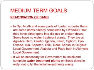 MEDIUM TERM GOALS
REACTIVATION OF DAMS

 In Oyo North and some parts of Ibadan suburbs there
  are some dams already completed by OYSADEP but
  they have either gone into dis-use or broken down.
  Some have no water treatment plants. They are at
  Ago-Are, Ilero, Okeho, Iganna, Irawo, Ogboro, Oje-
  Owode, Ilua, Sepeteri, Ofiki, Ikere. Sanusi in Oluyole
  Local Government, Alabata and Pade both in Akinyele
  Local Government.
 It will be necessary for Government to install and
  complete water treatment plants on these dams in
  order not to let the initial investments waste.
 