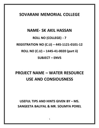1
SOVARANI MEMORIAL COLLEGE
NAME- SK AKIL HASSAN
ROLL NO (COLLEGE) - 7
REGISTRATION NO (C.U) – 445-1121-0101-12
ROLL NO (C.U) – 1445-41-0020 (part ii)
SUBJECT – ENVS
PROJECT NAME – WATER RESOURCE
USE AND CONSIOUSNESS
USEFUL TIPS AND HINTS GIVEN BY – MS.
SANGEETA BALIYAL & MR. SOUMYA POREL
 