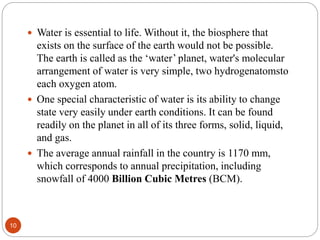  Water is essential to life. Without it, the biosphere that
exists on the surface of the earth would not be possible.
The earth is called as the ‘water’ planet, water's molecular
arrangement of water is very simple, two hydrogenatomsto
each oxygen atom.
 One special characteristic of water is its ability to change
state very easily under earth conditions. It can be found
readily on the planet in all of its three forms, solid, liquid,
and gas.
 The average annual rainfall in the country is 1170 mm,
which corresponds to annual precipitation, including
snowfall of 4000 Billion Cubic Metres (BCM).
10
 