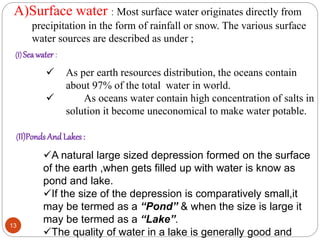A)Surface water : Most surface water originates directly from
precipitation in the form of rainfall or snow. The various surface
water sources are described as under ;
(I) Seawater :
(II)Ponds And Lakes :
 As per earth resources distribution, the oceans contain
about 97% of the total water in world.
 As oceans water contain high concentration of salts in
solution it become uneconomical to make water potable.
A natural large sized depression formed on the surface
of the earth ,when gets filled up with water is know as
pond and lake.
If the size of the depression is comparatively small,it
may be termed as a “Pond” & when the size is large it
may be termed as a “Lake”.
The quality of water in a lake is generally good and
13
 