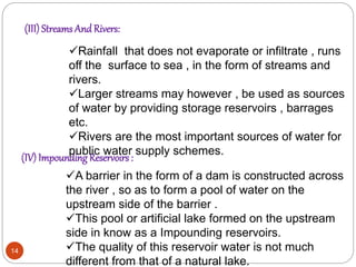 (III) Streams And Rivers:
(IV) Impounding Reservoirs :
Rainfall that does not evaporate or infiltrate , runs
off the surface to sea , in the form of streams and
rivers.
Larger streams may however , be used as sources
of water by providing storage reservoirs , barrages
etc.
Rivers are the most important sources of water for
public water supply schemes.
A barrier in the form of a dam is constructed across
the river , so as to form a pool of water on the
upstream side of the barrier .
This pool or artificial lake formed on the upstream
side in know as a Impounding reservoirs.
The quality of this reservoir water is not much
different from that of a natural lake.
14
 