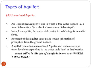 Types of Aquifer:
(A)Unconfined Aquifer :
• An Unconfined Aquifer is one in which a free water surface i.e, a
water table exists. So it also known as water table Aquifer.
• In such an aquifer, the water table varies in undulating form and in
slope.
• Recharge of this aquifer takes place trough infiltration of
precipition from the ground surface.
• A well driven into an unconfined Aquifer will indicate a static
water level corresponding to the water table level at that location.
a well drilled in this type of aquifer is known as a “WATER
TABLE WELL”
16
 