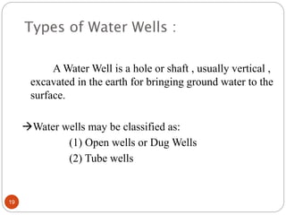 Types of Water Wells :
A Water Well is a hole or shaft , usually vertical ,
excavated in the earth for bringing ground water to the
surface.
Water wells may be classified as:
(1) Open wells or Dug Wells
(2) Tube wells
19
 