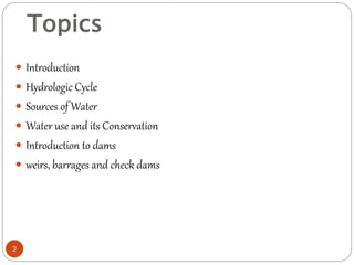 Topics
 Introduction
 Hydrologic Cycle
 Sources of Water
 Water use and its Conservation
 Introduction to dams
 weirs, barrages and check dams
2
 