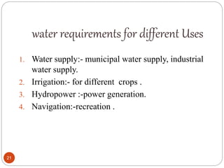 water requirements for different Uses
1. Water supply:- municipal water supply, industrial
water supply.
2. Irrigation:- for different crops .
3. Hydropower :-power generation.
4. Navigation:-recreation .
21
 