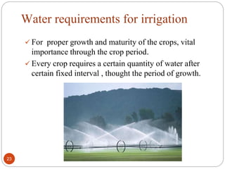 Water requirements for irrigation
 For proper growth and maturity of the crops, vital
importance through the crop period.
 Every crop requires a certain quantity of water after
certain fixed interval , thought the period of growth.
23
 