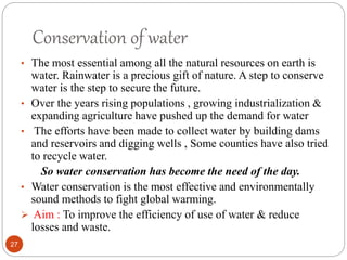 Conservation of water
• The most essential among all the natural resources on earth is
water. Rainwater is a precious gift of nature. A step to conserve
water is the step to secure the future.
• Over the years rising populations , growing industrialization &
expanding agriculture have pushed up the demand for water
• The efforts have been made to collect water by building dams
and reservoirs and digging wells , Some counties have also tried
to recycle water.
So water conservation has become the need of the day.
• Water conservation is the most effective and environmentally
sound methods to fight global warming.
 Aim : To improve the efficiency of use of water & reduce
losses and waste.
27
 
