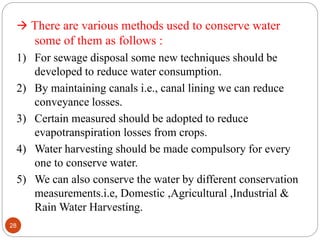  There are various methods used to conserve water
some of them as follows :
1) For sewage disposal some new techniques should be
developed to reduce water consumption.
2) By maintaining canals i.e., canal lining we can reduce
conveyance losses.
3) Certain measured should be adopted to reduce
evapotranspiration losses from crops.
4) Water harvesting should be made compulsory for every
one to conserve water.
5) We can also conserve the water by different conservation
measurements.i.e, Domestic ,Agricultural ,Industrial &
Rain Water Harvesting.
28
 