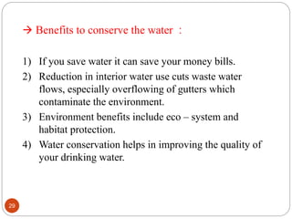  Benefits to conserve the water :
1) If you save water it can save your money bills.
2) Reduction in interior water use cuts waste water
flows, especially overflowing of gutters which
contaminate the environment.
3) Environment benefits include eco – system and
habitat protection.
4) Water conservation helps in improving the quality of
your drinking water.
29
 