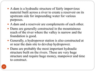  A dam is a hydraulic structure of fairly impervious
material built across a river to create a reservoir on its
upstream side for impounding water for various
purposes.
 A dam and a reservoir are complements of each other.
 Dams are generally constructed in the mountainous
reach of the river where the valley is narrow and the
foundation is good.
 Generally, a hydropower station is also constructed at
or near the dam site to develop hydropower.
 Dams are probably the most important hydraulic
structure built on the rivers. These are very huge
structure and require huge money, manpower and time
to construct.
31
 