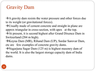 Gravity Dam
A gravity dam resists the water pressure and other forces due
to its weight (or gravitational forces).
Usually made of cement concrete and straight in plane are
approx triangular in cross-section, with apex at the top.
At present, it is second highest after Grand Dixence Dam in
Switzerland (284 m high).
Koyna Dam (MR), Rihand Dam (UP), Sardar Sarovar Dam,
etc are few examples of concrete gravity dams.
Nagarjuna Sagar Dam (125 m) is highest masonry dam of
the world. It is also the largest storage capacity dam of India
dams.
32
 