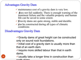 Advantages Gravity Dam
 maintenance cost of a gravity dam is very low.
 ƒdoes not fail suddenly. There is enough warning of the
imminent failure and the valuable property and human
life can be saved to some extent.
 ƒGravity dams are quite strong, stable and durable.
 ƒcan be constructed during all types of climatic
conditions.
Disadvantages Gravity Dam
Gravity dams of great height can be constructed
only on sound rock foundations.
initial cost of a gravity dam is usually more than
that of an earth dam.
require more skilled labour than that in earth
dams.
usually take a longer time in construction than34
 