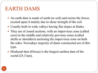 EARTH DAMS
 An earth dam is made of earth (or soil) and resists the forces
exerted upon it mainly due to shear strength of the soil.
 Usually built in wide valleys having flat slopes at flanks.
 They are of zoned sections, with an impervious zone (called
core) in the middle and relatively pervious zones (called
shells or shoulders) enclosing the impervious zone on both
the sides. Nowadays majority of dams constructed are of this
type.
 Hirakund dam (Orissa) is the longest earthen dam of the
world (25.3 km).
35
 