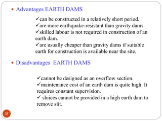  Advantages EARTH DAMS
 Disadvantages EARTH DAMS
can be constructed in a relatively short period.
are more earthquake-resistant than gravity dams.
skilled labour is not required in construction of an
earth dam.
are usually cheaper than gravity dams if suitable
earth for construction is available near the site.
cannot be designed as an overflow section.
maintenance cost of an earth dam is quite high. It
requires constant supervision.
 sluices cannot be provided in a high earth dam to
remove slit.
37
 