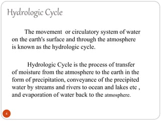 Hydrologic Cycle
The movement or circulatory system of water
on the earth's surface and through the atmosphere
is known as the hydrologic cycle.
Hydrologic Cycle is the process of transfer
of moisture from the atmosphere to the earth in the
form of precipitation, conveyance of the precipited
water by streams and rivers to ocean and lakes etc ,
and evaporation of water back to the atmosphere.
4
 