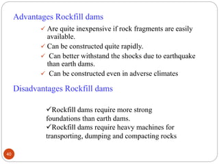 Advantages Rockfill dams
 Are quite inexpensive if rock fragments are easily
available.
 Can be constructed quite rapidly.
 Can better withstand the shocks due to earthquake
than earth dams.
 Can be constructed even in adverse climates
Disadvantages Rockfill dams
Rockfill dams require more strong
foundations than earth dams.
Rockfill dams require heavy machines for
transporting, dumping and compacting rocks
40
 