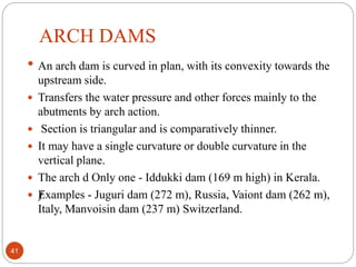 ARCH DAMS
• An arch dam is curved in plan, with its convexity towards the
upstream side.
 Transfers the water pressure and other forces mainly to the
abutments by arch action.
 Section is triangular and is comparatively thinner.
 It may have a single curvature or double curvature in the
vertical plane.
 The arch d Only one - Iddukki dam (169 m high) in Kerala.
 ƒExamples - Juguri dam (272 m), Russia, Vaiont dam (262 m),
Italy, Manvoisin dam (237 m) Switzerland.
41
 