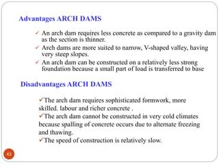 Advantages ARCH DAMS
 An arch dam requires less concrete as compared to a gravity dam
as the section is thinner.
 Arch dams are more suited to narrow, V-shaped valley, having
very steep slopes.
 An arch dam can be constructed on a relatively less strong
foundation because a small part of load is transferred to base
Disadvantages ARCH DAMS
The arch dam requires sophisticated formwork, more
skilled. labour and richer concrete .
The arch dam cannot be constructed in very cold climates
because spalling of concrete occurs due to alternate freezing
and thawing.
The speed of construction is relatively slow.
43
 