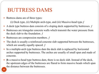 BUTTRESS DAMS
 Buttress dams are of three types:
(i) Deck type, (ii) Multiple arch-type, and (iii) Massive-head type.ƒ
 A deck type buttress dam consists of a sloping deck supported by buttresses. ƒ
 Buttresses are triangular concrete walls which transmit the water pressure from
the deck slab to the foundation. ƒ
 Buttresses are compression members. ƒ
 The deck is usually a reinforced concrete slab supported between the buttresses,
which are usually equally spaced. ƒ
 In a multiple-arch type buttress dam the deck slab is replaced by horizontal
arches supported by buttresses. The arches are usually of small span and made of
concrete.
 ƒIn a massive-head type buttress dam, there is no deck slab. Instead of the deck,
the upstream edges of the buttresses are flared to form massive heads which span
the distance between the buttresses.
44
 